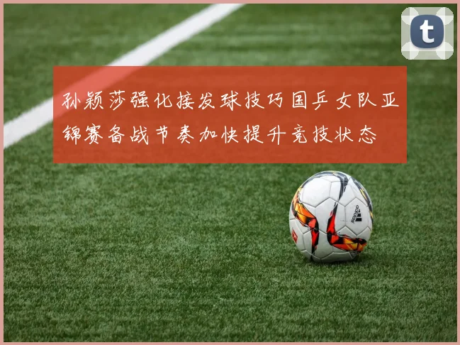 孙颖莎强化接发球技巧国乒女队亚锦赛备战节奏加快提升竞技状态